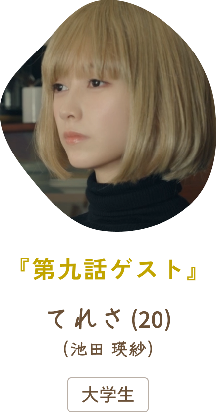 『第九話ゲスト』 てれさ（20）（池田 瑛紗）/ 大学生