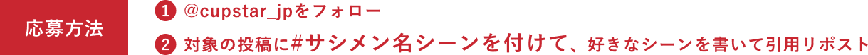 応募方法 ①@cupstar_jpをフォロー / ②対象の投稿に#サシメン名シーンを付けて、好きなシーンを書いて引用リポスト