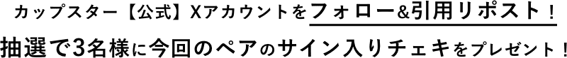 カップスター【公式】Xアカウントをフォロー&引用リポスト! 抽選で3名様に今回のペアのサイン入りチェキをプレゼント!